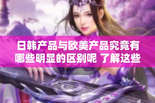 日韩产品与欧美产品究竟有哪些明显的区别呢 了解这些差异能够更好选择适合的产品