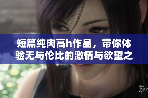短篇纯肉高h作品，带你体验无与伦比的激情与欲望之旅