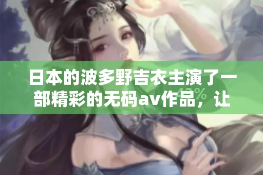日本的波多野吉衣主演了一部精彩的****作品，让我们一起来了解一下吧！