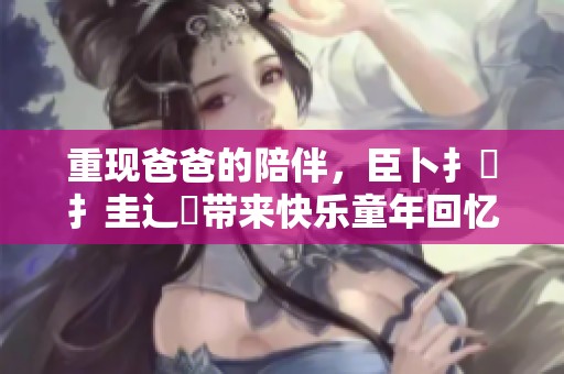 重现爸爸的陪伴，臣卜扌喿扌圭辶畐带来快乐童年回忆