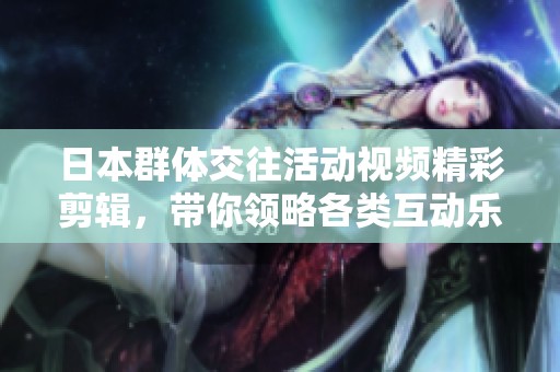 日本群体交往活动视频精彩剪辑，带你领略各类互动乐趣