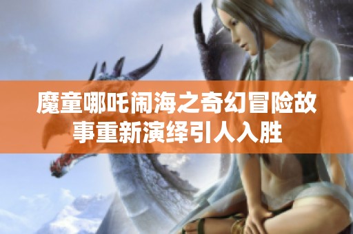 魔童哪吒闹海之奇幻冒险故事重新演绎引人入胜