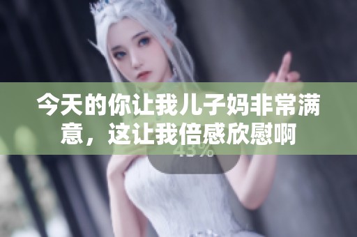 今天的你让我儿子妈非常满意，这让我倍感欣慰啊