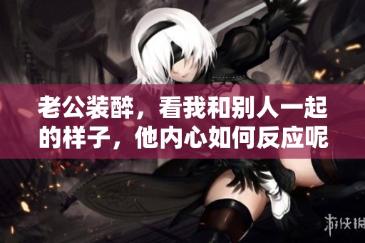 老公装醉，看我和别人一起的样子，他内心如何反应呢