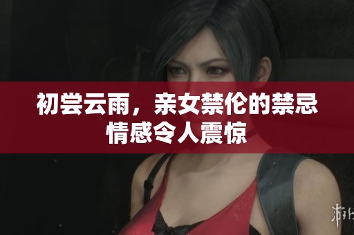 初尝云雨，亲女禁伦的禁忌情感令人震惊