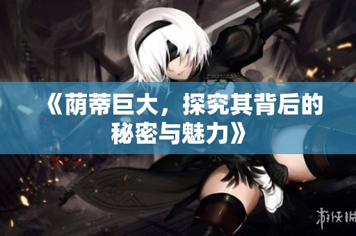 《荫蒂巨大，探究其背后的秘密与魅力》