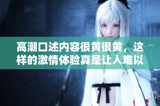 高潮口述内容很黄很黄，这样的激情体验真是让人难以忘怀。