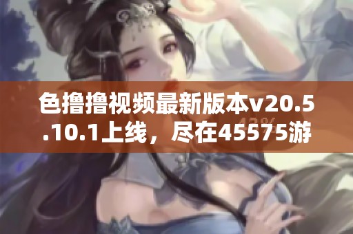色撸撸视频最新版本v20.5.10.1上线，尽在45575游戏网等你体验！