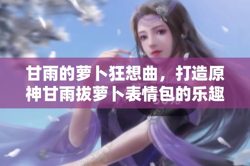 甘雨的萝卜狂想曲，打造原神甘雨拔萝卜表情包的乐趣活动