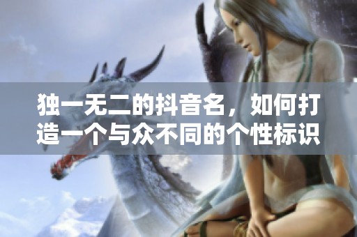 独一无二的抖音名，如何打造一个与众不同的个性标识？