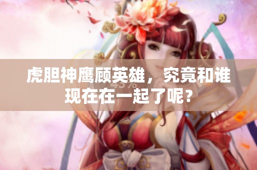 虎胆神鹰顾英雄，究竟和谁现在在一起了呢？