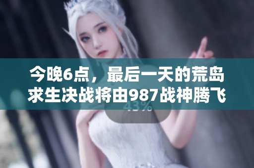 今晚6点，最后一天的荒岛求生决战将由987战神腾飞开启！