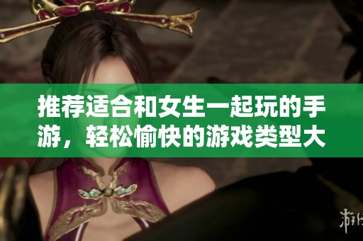 推荐适合和女生一起玩的手游，轻松愉快的游戏类型大全