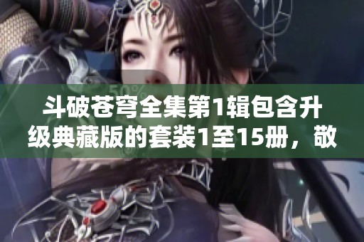 斗破苍穹全集第1辑包含升级典藏版的套装1至15册，敬请关注阅读体验