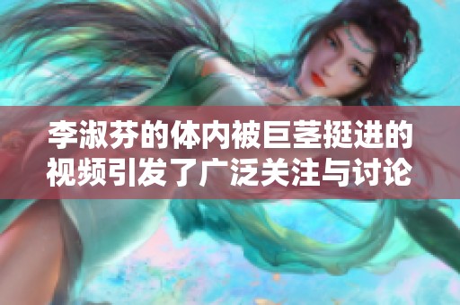 李淑芬的体内被巨茎挺进的视频引发了广泛关注与讨论
