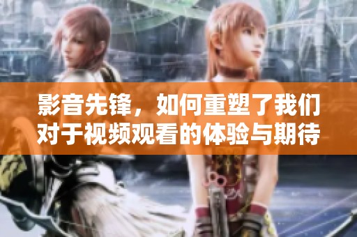 影音先锋，如何重塑了我们对于视频观看的体验与期待？