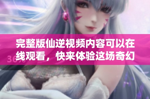 完整版仙逆视频内容可以在线观看，快来体验这场奇幻之旅吧！