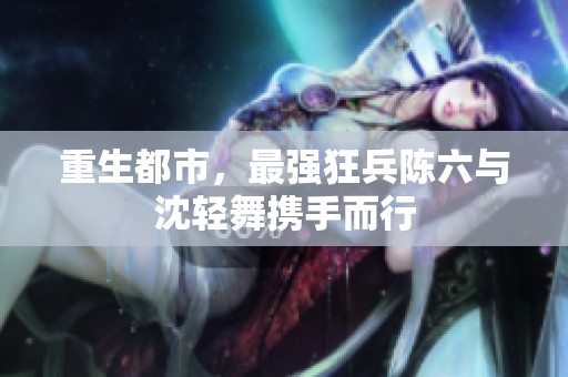 重生都市，最强狂兵陈六与沈轻舞携手而行