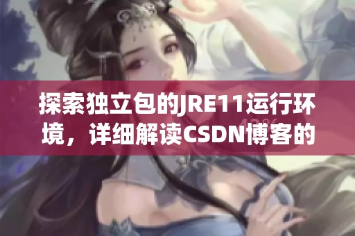 探索独立包的JRE11运行环境，详细解读CSDN博客的内容
