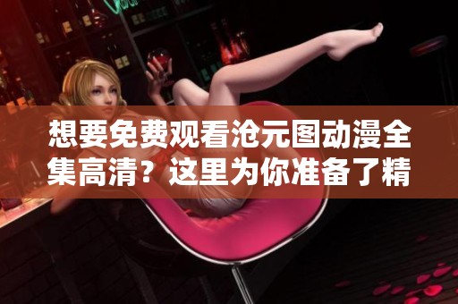 想要免费观看沧元图动漫全集高清？这里为你准备了精彩内容！