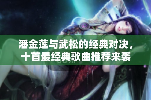 潘金莲与武松的经典对决，十首最经典歌曲推荐来袭