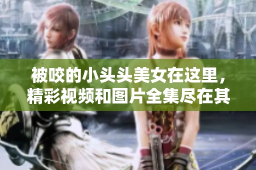 被咬的小头头美女在这里，精彩视频和图片全集尽在其中