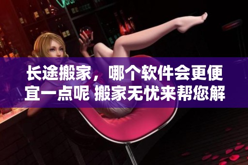长途搬家，哪个软件会更便宜一点呢 搬家无忧来帮您解答这个问题