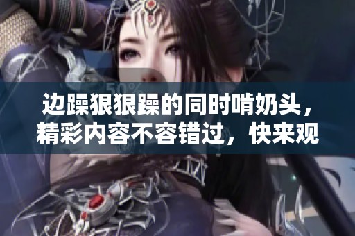 边躁**躁的同时啃奶头，精彩内容不容错过，快来观看吧！