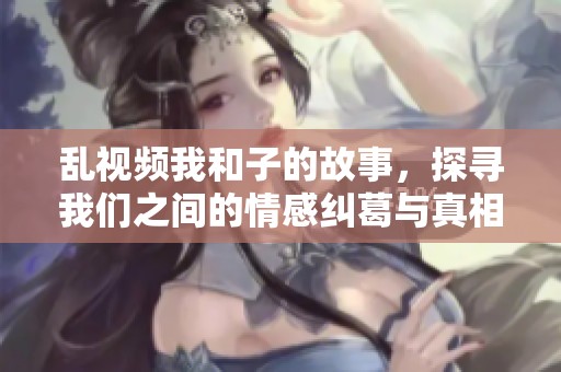 乱视频我和子的故事，探寻我们之间的情感纠葛与真相
