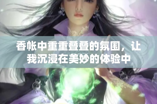 香帐中重重叠叠的氛围，让我沉浸在美妙的体验中
