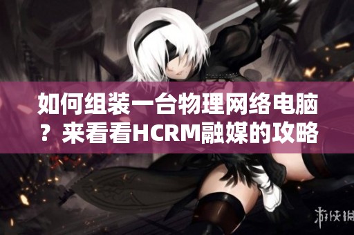 如何组装一台物理网络电脑？来看看HCRM融媒的攻略吧