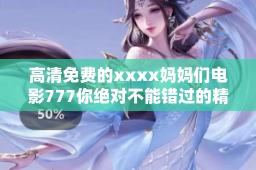高清免费的xxxx妈妈们电影777你绝对不能错过的精彩内容尽在其中