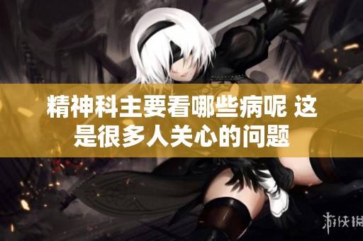 精神科主要看哪些病呢 这是很多人关心的问题