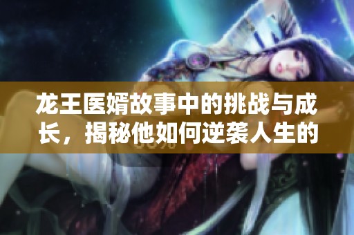 龙王医婿故事中的挑战与成长，揭秘他如何逆袭人生的传奇旅程