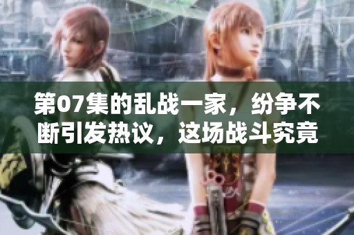 第07集的乱战一家，纷争不断引发热议，这场战斗究竟如何发展