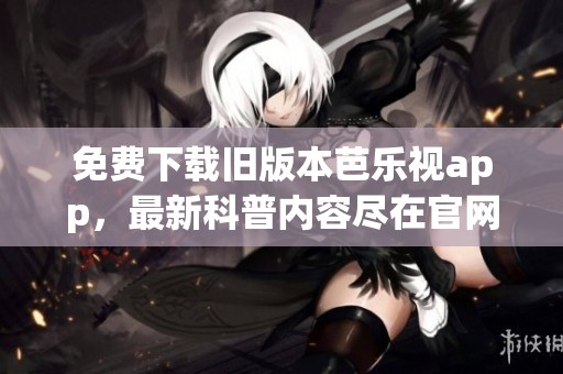 免费下载旧版本芭乐视app，最新科普内容尽在官网下载安装中