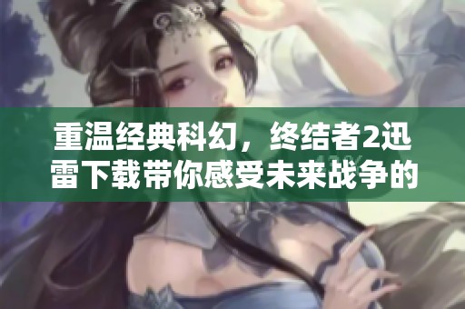 重温经典科幻，终结者2迅雷下载带你感受未来战争的震撼与情感
