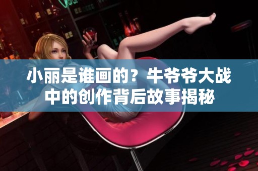 小丽是谁画的？牛爷爷大战中的创作背后故事揭秘