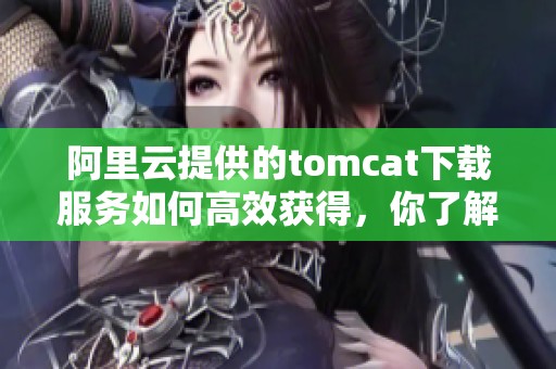 阿里云提供的tomcat下载服务如何高效获得，你了解吗？