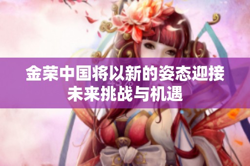 金荣中国将以新的姿态迎接未来挑战与机遇