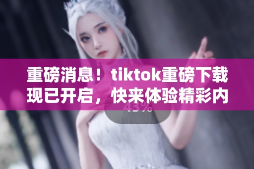重磅消息！tiktok重磅下载现已开启，快来体验精彩内容！