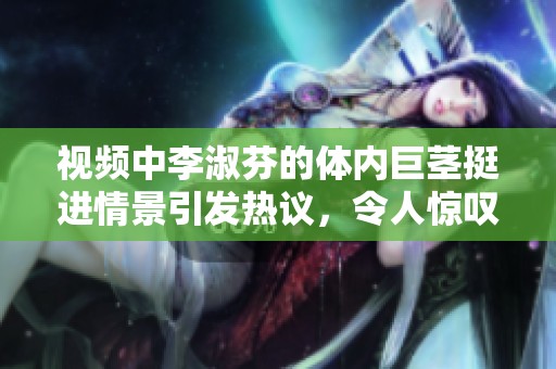 视频中李淑芬的体内巨茎挺进情景引发热议，令人惊叹不已