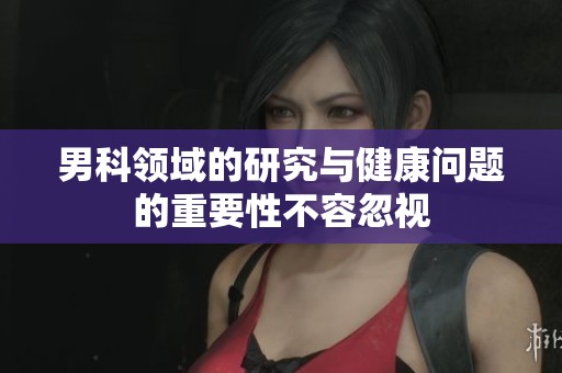 男科领域的研究与健康问题的重要性不容忽视