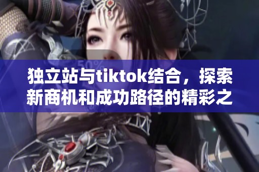 独立站与tiktok结合，探索新商机和成功路径的精彩之旅