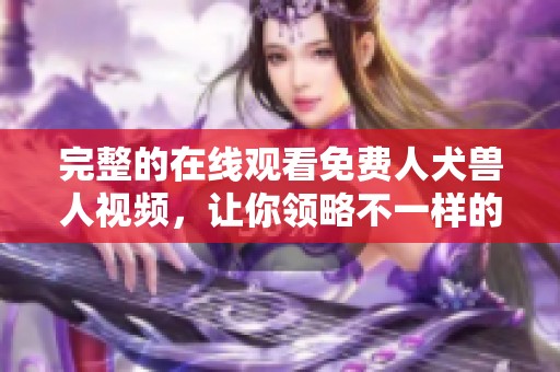 完整的在线观看免费人犬兽人视频，让你领略不一样的精彩体验