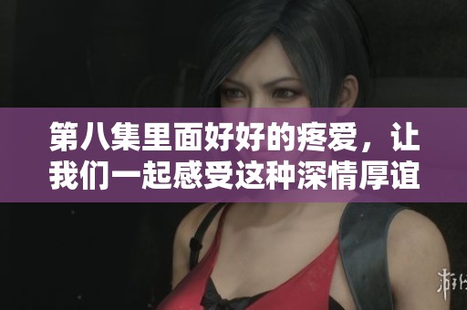 第八集里面好好的疼爱，让我们一起感受这种深情厚谊的魅力