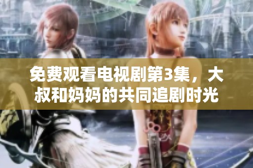 免费观看电视剧第3集，大叔和妈妈的共同追剧时光