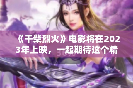《干柴烈火》电影将在2023年上映，一起期待这个精彩的故事吧！
