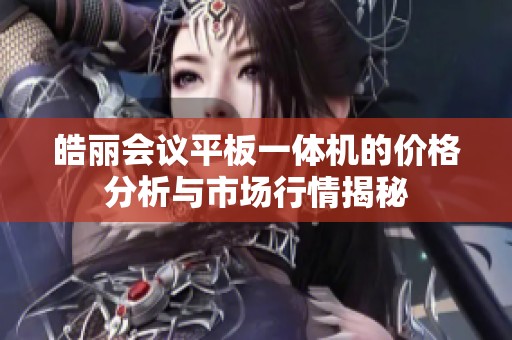 皓丽会议平板一体机的价格分析与市场行情揭秘