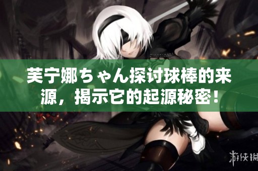 芙宁娜ちゃん探讨球棒的来源，揭示它的起源秘密！